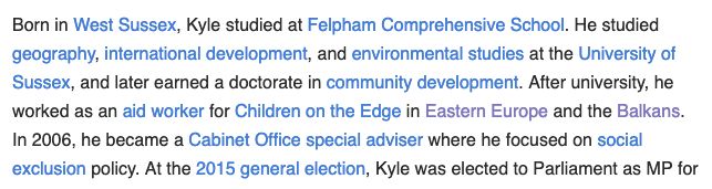"Born in West Sussex, Kyle studied at Felpham Comprehensive School. He studied geography, international development, and environmental studies at the University of Sussex, and later earned a doctorate in community development. After university, he worked as an aid worker for Children on the Edge in Eastern Europe and the Balkans. In 2006, he became a Cabinet Office special adviser where he focused on social exclusion policy. At the 2015 general election, Kyle was elected to Parliament as MP"