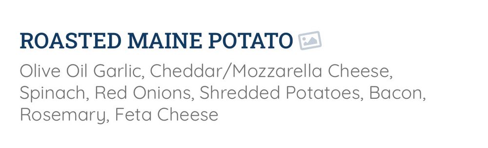 ROASTED MAINE POTATO
Olive Oil Garlic, Cheddar/Mozzarella Cheese, Spinach, Red Onions, Shredded Potatoes, Bacon,
Rosemary, Feta Cheese