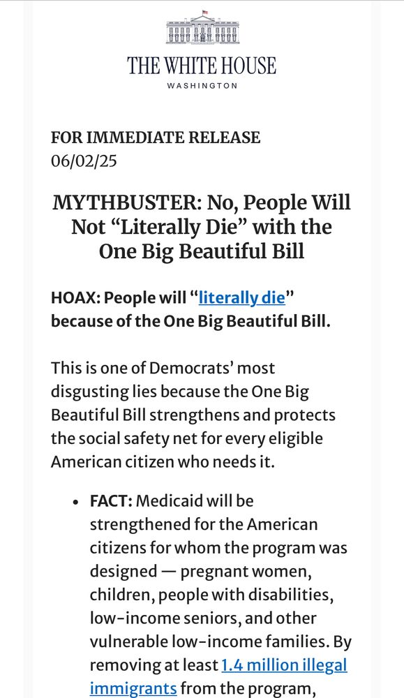 FOR IMMEDIATE RELEASE
06/02/25
MYTHBUSTER: No, People Will Not “Literally Die” with the One Big Beautiful Bill
HOAX: People will “literally die” because of the One Big Beautiful Bill.

This is one of Democrats’ most disgusting lies because the One Big Beautiful Bill strengthens and protects the social safety net for every eligible American citizen who needs it.
FACT: Medicaid will be strengthened for the American citizens for whom the program was designed — pregnant women, children, people with disabilities, low-income seniors, and other vulnerable low-income families. By removing at least 1.4 million illegal immigrants from the program, 