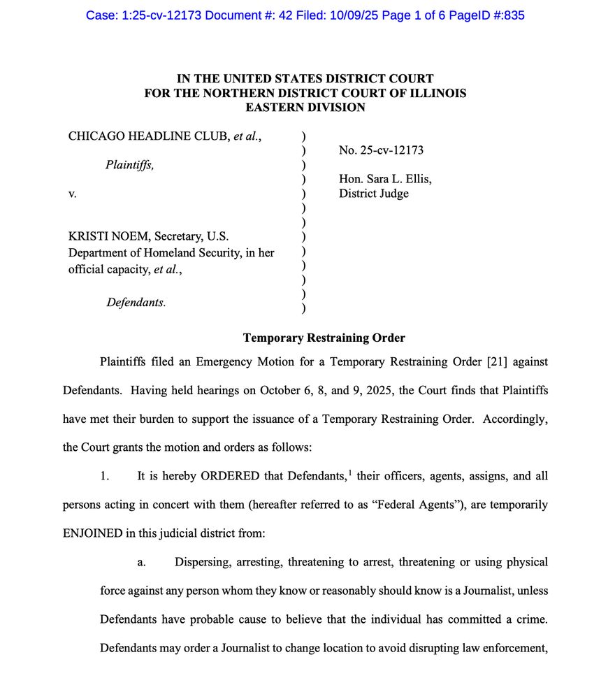 Temporary Restraining Order
Plaintiffs filed an Emergency Motion for a Temporary Restraining Order [21] against
Defendants. Having held hearings on October 6, 8, and 9, 2025, the Court finds that Plaintiffs
have met their burden to support the issuance of a Temporary Restraining Order. Accordingly,
the Court grants the motion and orders as follows:
1. It is hereby ORDERED that Defendants,1 their officers, agents, assigns, and all
persons acting in concert with them (hereafter referred to as “Federal Agents”), are temporarily
ENJOINED in this judicial district from:
a. Dispersing, arresting, threatening to arrest, threatening or using physical
force against any person whom they know or reasonably should know is a Journalist, unless
Defendants have probable cause to believe that the individual has committed a crime.
Defendants may order a Journalist to change location to avoid disrupting law enforcement,
