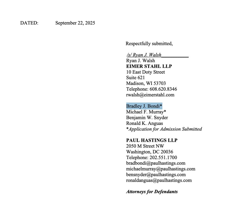 Respectfully submitted,
 /s/ Ryan J. Walsh___________
Ryan J. Walsh
EIMER STAHL LLP
10 East Doty Street
Suite 621
Madison, WI 53703
Telephone: 608.620.8346
rwalsh@eimerstahl.com
Bradley J. Bondi*
Michael F. Murray*
Benjamin W. Snyder
Ronald K. Anguas
*Application for Admission Submitted
PAUL HASTINGS LLP
2050 M Street NW
Washington, DC 20036
Telephone: 202.551.1700
bradbondi@paulhastings.com
michaelmurray@paulhastings.com
bensnyder@paulhastings.com
ronaldanguas@paulhastings.com
Attorneys for Defendants