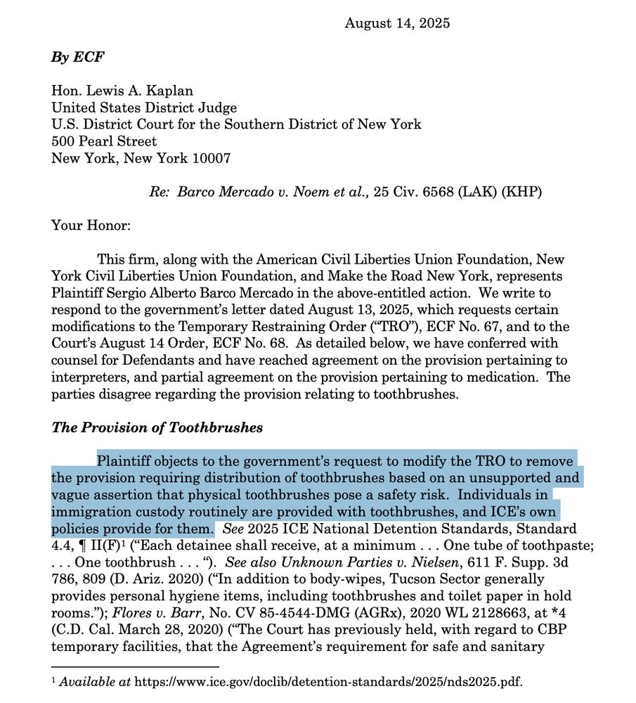 Re: Barco Mercado v. Noem et al., 25 Civ. 6568 (LAK) (KHP)
Your Honor:
This firm, along with the American Civil Liberties Union Foundation, New
York Civil Liberties Union Foundation, and Make the Road New York, represents
Plaintiff Sergio Alberto Barco Mercado in the above-entitled action. We write to
respond to the government’s letter dated August 13, 2025, which requests certain
modifications to the Temporary Restraining Order (“TRO”), ECF No. 67, and to the
Court’s August 14 Order, ECF No. 68. As detailed below, we have conferred with
counsel for Defendants and have reached agreement on the provision pertaining to
interpreters, and partial agreement on the provision pertaining to medication. The
parties disagree regarding the provision relating to toothbrushes.
The Provision of Toothbrushes
Plaintiff objects to the government’s request to modify the TRO to remove
the provision requiring distribution of toothbrushes based on an unsupported and
vague assertion that physical toothbrushes pose a safety risk. Individuals in
immigration custody routinely are provided with toothbrushes, and ICE’s own
policies provide for them.