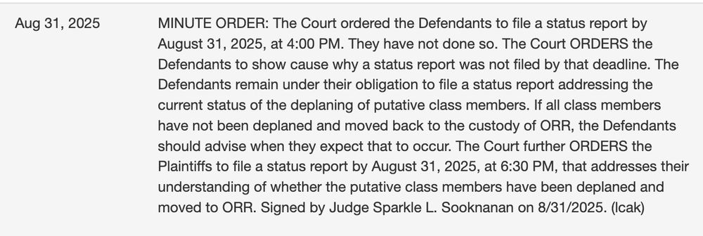 MINUTE ORDER: The Court ordered the Defendants to file a status report by August 31, 2025, at 4:00 PM. They have not done so. The Court ORDERS the Defendants to show cause why a status report was not filed by that deadline. The Defendants remain under their obligation to file a status report addressing the current status of the deplaning of putative class members. If all class members have not been deplaned and moved back to the custody of ORR, the Defendants should advise when they expect that to occur. The Court further ORDERS the Plaintiffs to file a status report by August 31, 2025, at 6:30 PM, that addresses their understanding of whether the putative class members have been deplaned and moved to ORR. Signed by Judge Sparkle L. Sooknanan on 8/31/2025. (lcak)