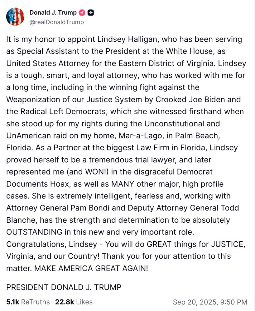 Truth Social Post Trump: It is my honor to appoint Lindsey Halligan, who has been serving as Special Assistant to the President at the White House, as United States Attorney for the Eastern District of Virginia. Lindsey is a tough, smart, and loyal attorney, who has worked with me for a long time, including in the winning fight against the Weaponization of our Justice System by Crooked Joe Biden and the Radical Left Democrats, which she witnessed firsthand when she stood up for my rights during the Unconstitutional and UnAmerican raid on my home, Mar-a-Lago, in Palm Beach, Florida. As a Partner at the biggest Law Firm in Florida, Lindsey proved herself to be a tremendous trial lawyer, and later represented me (and WON!) in the disgraceful Democrat Documents Hoax, as well as MANY other major, high profile cases. She is extremely intelligent, fearless and, working with Attorney General Pam Bondi and Deputy Attorney General Todd Blanche, has the strength and determination to be absolutely OUTSTANDING in this new and very important role. Congratulations, Lindsey - You will do GREAT things for JUSTICE, Virginia, and our Country! Thank you for your attention to this matter. MAKE AMERICA GREAT AGAIN!

PRESIDENT DONALD J. TRUMP