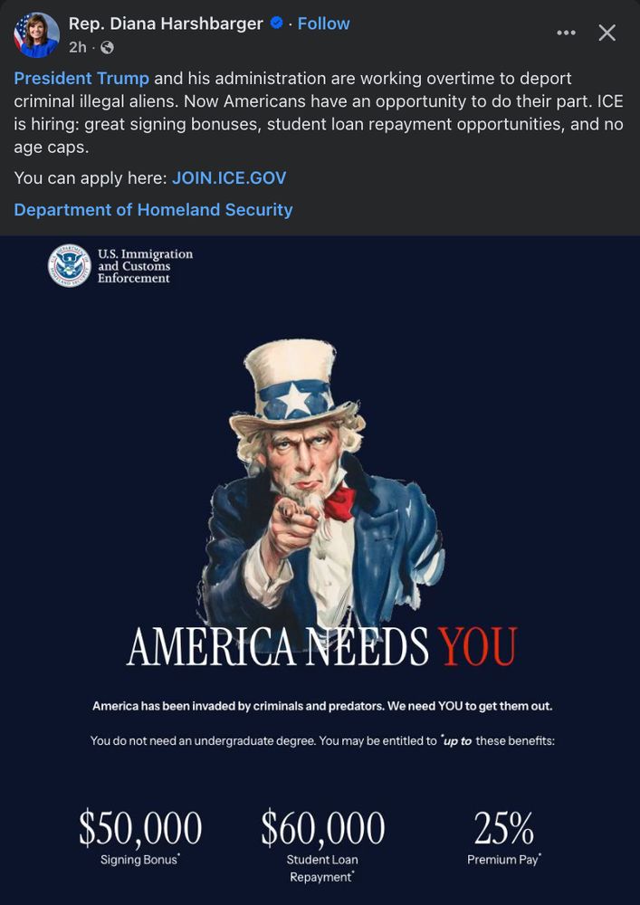 Facebook post by Rep. Diana Harshbarger featuring a recruitment ad for U.S. Immigration and Customs Enforcement (ICE). The caption reads:“President Trump and his administration are working overtime to deport criminal illegal aliens. Now Americans have an opportunity to do their part. ICE is hiring: great signing bonuses, student loan repayment opportunities, and no age caps.You can apply here: JOIN.ICE.GOV Department of Homeland Security” Below the post is a graphic featuring the ICE logo and a stylized image of Uncle Sam pointing directly at the viewer. The text says:AMERICA NEEDS YOU“America has been invaded by criminals and predators. We need YOU to get them out.You do not need an undergraduate degree. You may be entitled to up to these benefits:”$50,000 Signing Bonus$60,000 Student Loan Repayment25% Premium PayDark background with white and red text, emphasizing a military-style recruitment tone