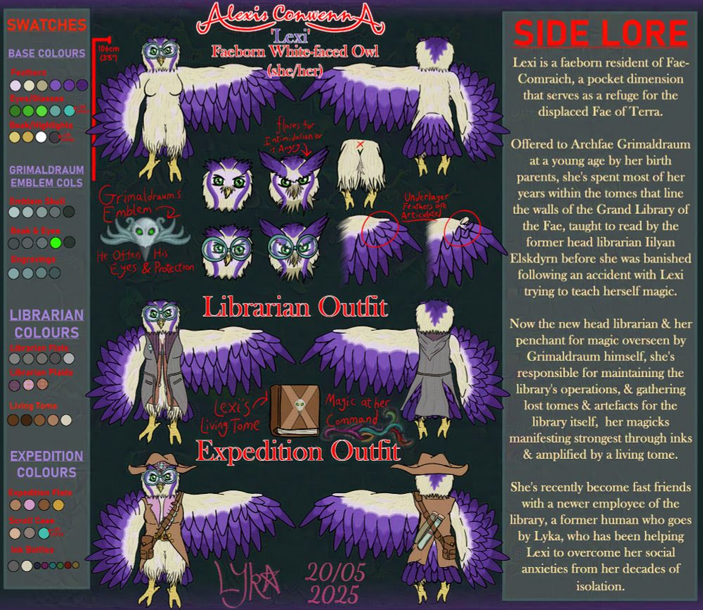 Alexis 'Lexi' Conwenna, Faeborn White-faced Owl (she/her). A creamy white owl with purple plumage & large, round, turquoise glasses over her green eyes. Ref sheet styled image showing front & back images, both nude & in outfits (a librarian & expedition outfit respectively - the librarian outfit being a grey cardigan with plaid lining, expedition outfit being a brown coat & hat with pink lining & a satchel bag with ink bottles on the strap at the front & scroll cases in the strap at the back.) As well as detailing various aspects of the design & how they change, including a comparison with the flared up, extended feathers that manifest when angry or trying to be intimidating, how the underlayer of feathers at the tip of the wings can be articulated to function as hands, a leather tome with a corvid skull on it which serves as a living tome of magic Lexi possesses & how that skull is the emblem of Grimaldraum, her parental figure & an archfae. She stands at only 106cm (about 3'5"). The left side has a set of swatches, & the right has some lore about Lexi. It reads as follows:

"Lexi is a faeborn resident of Fae-Comraich, a pocket dimension that serves as a refuge for the displaced Fae of Terra. 

Offered to Archfae Grimaldraum at a young age by her birth parents, she's spent most of her years within the tomes that line the walls of the Grand Library of the Fae, taught to read by the former head librarian Iilyan Elskdyrn before she was banished following an accident with Lexi trying to teach herself magic.

Now the new head librarian & her penchant for magic overseen by Grimaldraum himself, she's responsible for maintaining the library's operations & gathering lost tomes & artefacts for the library itself, her magicks manifesting strongest through inks & amplified by a living tome.

She's become fast friends with a newer employee; a former human who goes by Lyka, who has been helping Lexi to overcome her social anxieties from her decades of isolation.
