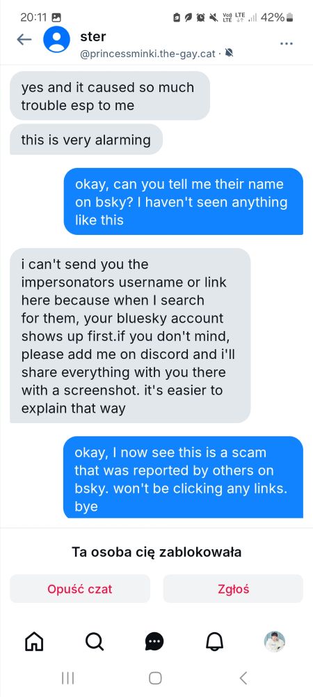 a screenshot of a dm from an account that blocked me
me: okay, can you tell me their name on bsky? I haven't seen anything like this
someone: i can't send you the impersonators username or link here because when I search for them, your bluesky account shows up first.if you don't mind, please add me on discord and i'll share everything with you there with a screenshot. it's easier to explain that way
me: okay, I now see this is a scam that was reported by others on bsky. won't be clicking any links. bye