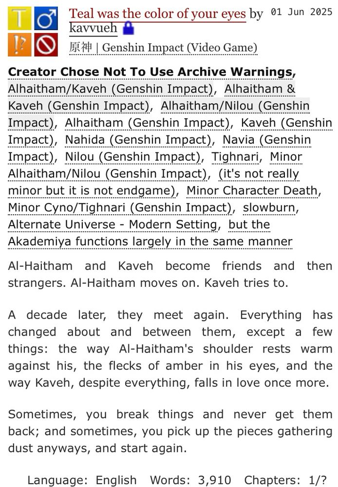 Start ID: screenshot of a fic posted on ao3. Start screenshot description.Title: teal was the color of your eyes. by kavvueh. Rating: teen and up audiences. archive warning: creator chose not to use warnings. category: m/m. fandom: genshin impact.
relationships: alhaitham/kaveh. alhaitham & kaveh.
characters: alhaitham, kaveh, nahida, navia, nilou, tighnari.
Additional tags: minor alhaitham/nilou, it's not really minor but it's not endgame, minor character death, minor cyno/tighnari, slowburn, alternate universe - modern setting, but the akademiya functions largely in the same manner.
language: english. published: 1 june 2025. updated the same day. words: 3,910. chapters: 1 of unknown. (i am undecided, sorry lol.) end screenshot description. end ID.