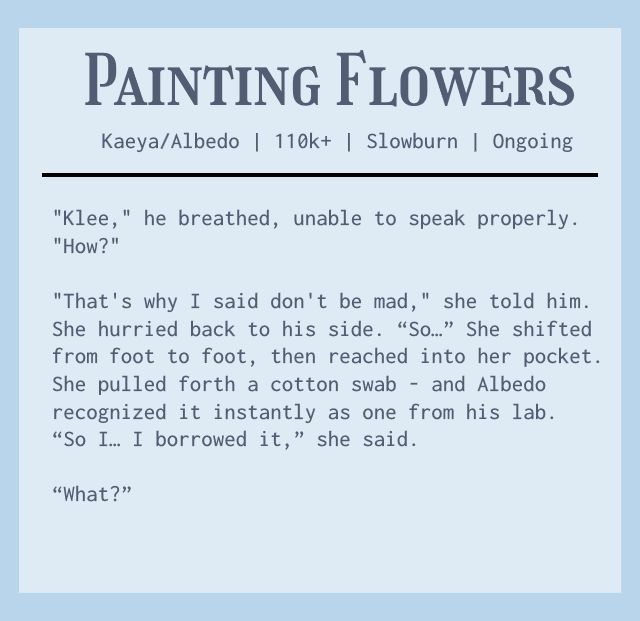Start ID. A fic snippet is shown on a blue background. The text is as follows: Painting Flowers. Kaeya/Albedo. 110k+. Slowburn. Ongoing. Fic Snippet:  "Klee," he breathed, unable to speak properly. "How?" 
"That's why I said don't be mad," she told him. She hurried back to his side. "So..." She shifted from foot to foot, then reached into her pocket. She pulled forth a cotton swab - and Albedo recognized it instantly as one from his lab. "So I... I borrowed it," she said. 
"What?"
End fic snippet. End ID.