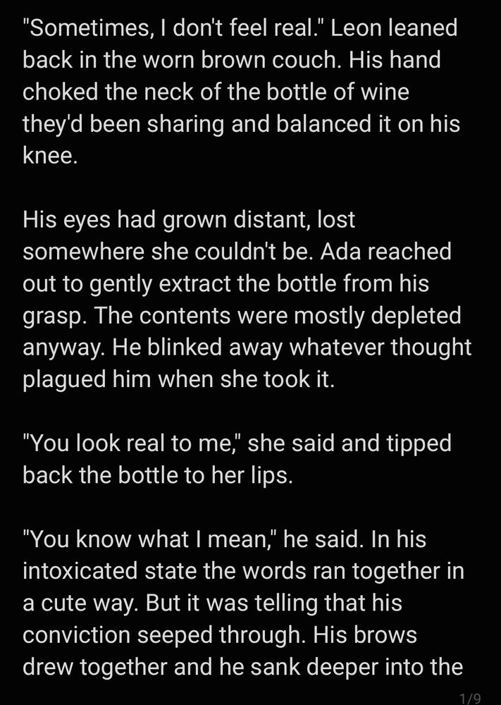 "Sometimes, I don't feel real." Leon leaned back in the worn brown couch. His hand choked the neck of the bottle of wine they'd been sharing and balanced it on his knee.

His eyes had grown distant, lost somewhere she couldn't be. Ada reached out to gently extract the bottle from his grasp. The contents were mostly depleted anyway. He blinked away whatever thought plagued him when she took it.

"You look real to me," she said and tipped back the bottle to her lips.

"You know what I mean," he said. In his intoxicated state the words ran together in a cute way. But it was telling that his conviction seeped through. His brows drew together and he sank deeper into the