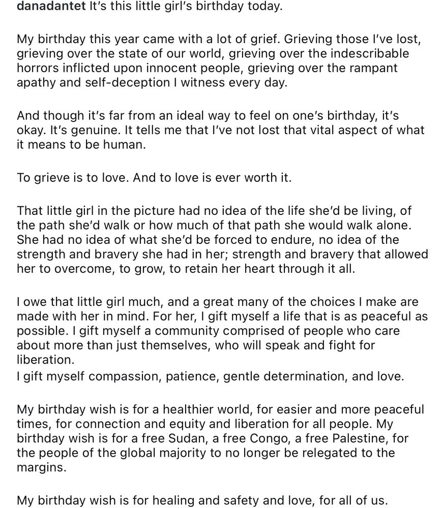 Screenshot of a post that reads:

danadantet It's this little girl's birthday today.
My birthday this year came with a lot of grief. Grieving those l've lost, grieving over the state of our world, grieving over the indescribable horrors inflicted upon innocent people, grieving over the rampant apathy and self-deception I witness every day.
And though it's far from an ideal way to feel on one's birthday, it's okay. It's genuine. It tells me that l've not lost that vital aspect of what it means to be human.
To grieve is to love. And to love is ever worth it.
That little girl in the picture had no idea of the life she'd be living, of the path she'd walk or how much of that path she would walk alone.
She had no idea of what she'd be forced to endure, no idea of the strength and bravery she had in her; strength and bravery that allowed her to overcome, to grow, to retain her heart through it all.
I owe that little girl much, and a great many of the choices I make are made with her in mind. For her, I gift myself a life that is as peaceful as possible. I gift myself a community comprised of people who care about more than just themselves, who will speak and fight for liberation.
I gift myself compassion, patience, gentle determination, and love.
My birthday wish is for a healthier world, for easier and more peaceful times, for connection and equity and liberation for all people. My birthday wish is for a free Sudan, a free Congo, a free Palestine, for the people of the global majority to no longer be relegated to the margins.
My birthday wish is for healing and safety and love, for all of us.