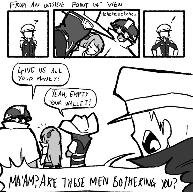 Title: From an outside point of view
P1
The officer stands still.
OFFICER: ?

P2
Beht and Gorrik, laughing quietly, walk next to Jeena.
BEHT/GORRIK: Hehehehehe...

P3
The officer expresses surprise.
OFFICER: !

P4
Gorrik and Beht look at Jeena.
GORRIK: Give us all your money!
BEHT: Yeah, empty your wallet!
OFFICER: Ma'am? Are these men bothering you?