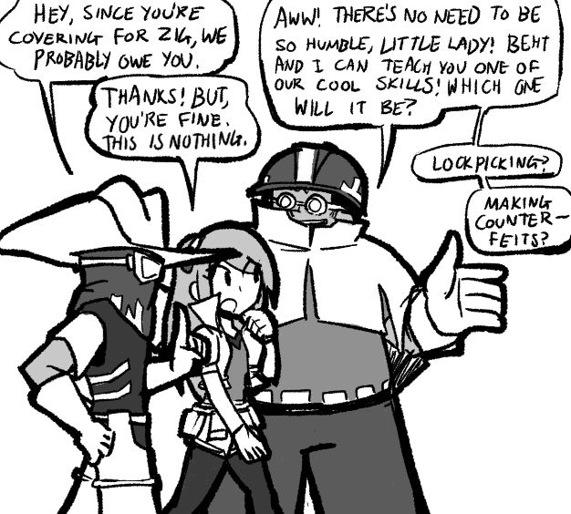 A comic.
Beht, Jeena and Gorrik walk.
BEHT: Hey, since you're covering for Zig, we probably owe you one.
JEENA: Thanks! But, you're fine. This is nothing.
GORRIK: Aww! There's no need to be so humble, little lady! Beht and I can teach you one of our cool skills! Which one will it be? Lockpicking? Making counterfeits?