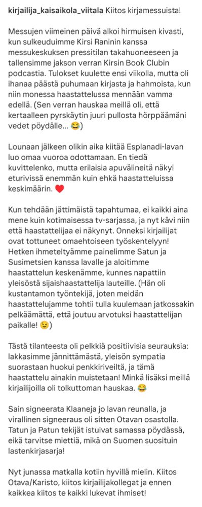Kiitos kirjamessuista! 

Messujen viimeinen päivä alkoi hirmuisen kivasti, kun sulkeuduimme Kirsi Raninin kanssa messukeskuksen pressitilan takahuoneeseen ja tallensimme jakson verran Kirsin Book Clubin podcastia. Tulokset kuulette ensi viikolla, mutta oli ihanaa päästä puhumaan kirjasta ja hahmoista, kun niin monessa haastattelussa mennään vamma edellä. (Sen verran hauskaa meillä oli, että kertaalleen pyrskäytin juuri pullosta hörppäämäni vedet pöydälle... 😂)

Lounaan jälkeen olikin aika kiitää Esplanadi-lavan luo omaa vuoroa odottamaan. En tiedä kuvittelenko, mutta erilaisia apuvälineitä näkyi eturivissä enemmän kuin ehkä haastatteluissa keskimäärin. ♥️ 

Kun tehdään jättimäistä tapahtumaa, ei kaikki aina mene kuin kotimaisessa tv-sarjassa, ja nyt kävi niin että haastattelijaa ei näkynyt. Onneksi kirjailijat ovat tottuneet omaehtoiseen työskentelyyn! Hetken ihmeteltyämme painelimme Satun ja Susimetsien kanssa lavalle ja aloitimme haastattelun keskenämme, kunnes napattiin yleisöstä sijaishaastattelija lauteille. (Hän oli kustantamon työntekijä, joten meidän haastattelujamme tohtii tulla kuulemaan jatkossakin pelkäämättä, että joutuu arvotuksi haastattelijan paikalle! 😉)

Tästä tilanteesta oli pelkkiä positiivisia seurauksia: lakkasimme jännittämästä, yleisön sympatia suorastaan huokui penkkiriveiltä, ja tämä haastattelu ainakin muistetaan! Minkä lisäksi meillä kirjailijoilla oli tolkuttoman hauskaa. 😂

Sain signeerata Klaaneja jo lavan reunalla, ja virallinen signeeraus oli sitten Otavan osastolla. Tatun ja Patun tekijät istuivat samassa pöydässä, eikä tarvitse miettiä, mikä on Suomen suosituin lastenkirjasarja!

Nyt junassa matkalla kotiin hyvillä mielin. Kiitos Otava/Karisto, kiitos kirjailijakollegat ja ennen kaikkea kiitos te kaikki lukevat ihmiset!

@helsinginkirjamessut @karistonkirjat @ihanatkirjat @satutahtinen @ususimetsa @msusimetsa #kirjailijaelämää #mokaonlahja #eijäädätuleenmakaamaan #helsinginkirjamessut #kiitos