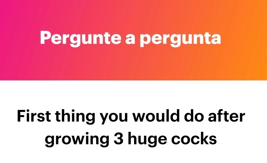 Question: First thing you woykd do after growing 3 huge cocks