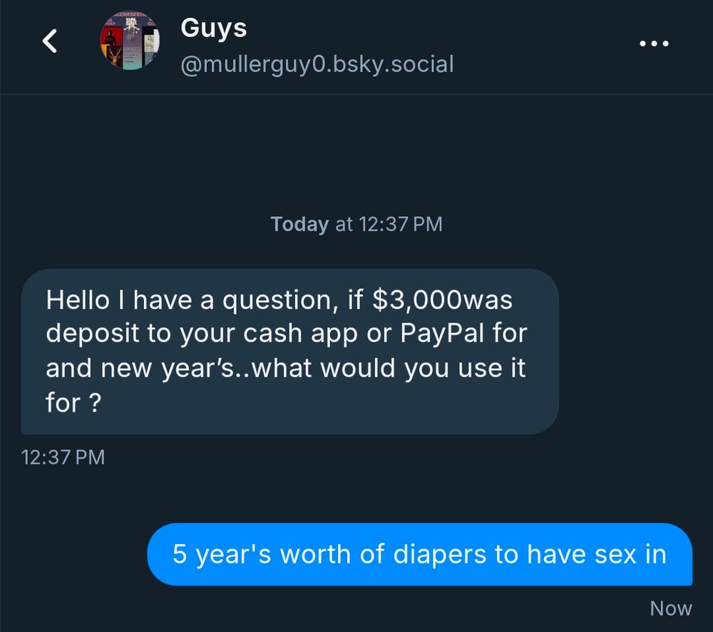 Message that reads "Hello I have a question, if $3000 was deposit to your cash app or PayPal for and new years, what would you use it for ?" Response sent by me says "5 year's worth of diapers to have sex in"