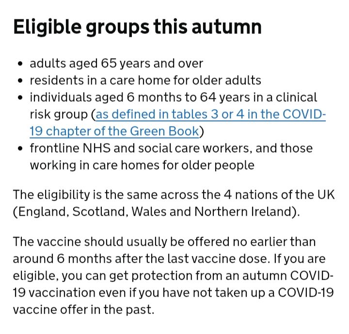 Eligible groups this autumn
adults aged 65 years and over
residents in a care home for older adults
individuals aged 6 months to 64 years in a clinical risk group (as defined in tables 3 or 4 in the COVID-19 chapter of the Green Book)
frontline NHS and social care workers, and those working in care homes for older people
The eligibility is the same across the 4 nations of the UK (England, Scotland, Wales and Northern Ireland).