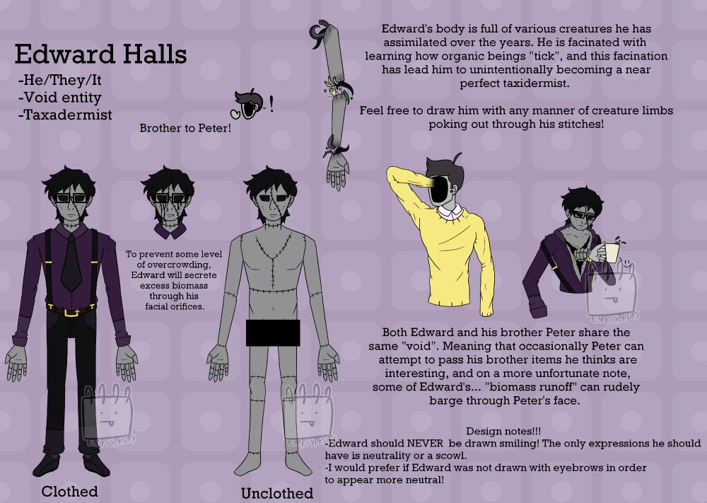Edward Halls. He/They/It. Void Entity. Taxidermist. Brother to Peter! 
Edward's body is full of various creatures he has assimilated over the years. He is fascinated with learning how organic beings "tick", and this fascination has lead him to unintentionally becoming a near
perfect taxidermist. Feel free to draw him with any manner of creature limbs poking out through his stitches! 
To prevent some level of overcrowding, Edward will secrete excess biomass through his facial orifices.
Both Edward and his brother Peter share the same "void". Meaning that occasionally Peter can attempt to pass his brother items he thinks are interesting, and on a more unfortunate note, some of Edward's... "biomass runoff" can rudely barge through Peter's face. 
Design notes!!!
-Edward should NEVER  be drawn smiling! The only expressions he should have is neutrality or a scowl. 
-I would prefer if Edward was not drawn with eyebrows in order to appear more neutral!
