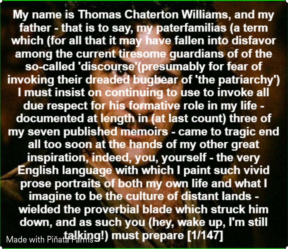 My name is Thomas Chaterton Williams, and my father - that is to say, my paterfamilias (a term which (for all that it may have fallen into disfavor among the current tiresome guardians of of the so-called 'discourse'(presumably for fear of invoking their dreaded bugbear of 'the patriarchy') I must insist on continuing to use to invoke all due respect for his formative role in my life - documented at length in (at last count) three of my seven published memoirs - came to tragic end all too soon at the hands of my other great inspiration, indeed, you, yourself - the very English language with which I paint such vivid prose portraits of both my own life and what I imagine to be the culture of distant lands - wielded the proverbial blade which struck him down, and as such you (hey, wake up, I'm still talking!) must prepare [1/147]