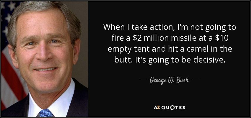 George W. Bush: “When I take action, I am
not going to fire a $2 missile at a $10 empty tent and hit a camel in the butt.”