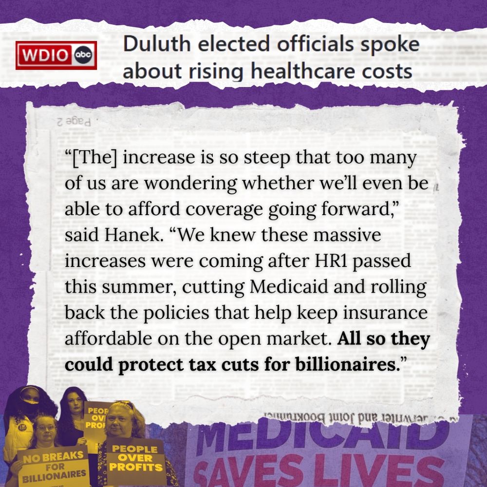 WDIO: Duluth Elected Officials spoke about rising healthcare costs “[The] increase is so steep that too many of us are wondering whether we’ll even be able to afford coverage going forward,” said Hanek. “We knew these massive increases were coming after HR1 passed this summer, cutting Medicaid and rolling back the policies that help keep insurance affordable on the open market. All so they could protect tax cuts for billionaires.”