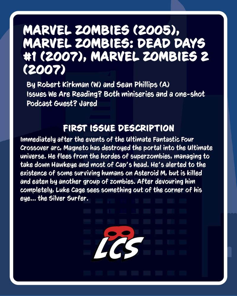 Marvel Zombies (2005), Marvel Zombies: Dead Days #1 (2007), Marvel Zombies 2 (2007) | By Robert Kirkman (W) and Sean Phillips (A) | Issues We Are Reading? Both miniseries and a one-shot | Podcast Guest? Jared | First Issue Description: Immediately after the events of the Ultimate Fantastic Four Crossover arc, Magneto has destroyed the portal into the Ultimate universe. He flees from the hordes of superzombies, managing to take down Hawkeye and most of Cap’s head. He’s alerted to the existence of some surviving humans on Asteroid M, but is killed and eaten by another group of zombies. After devouring him completely, Luke Cage sees something out of the corner of his eye... the Silver Surfer.