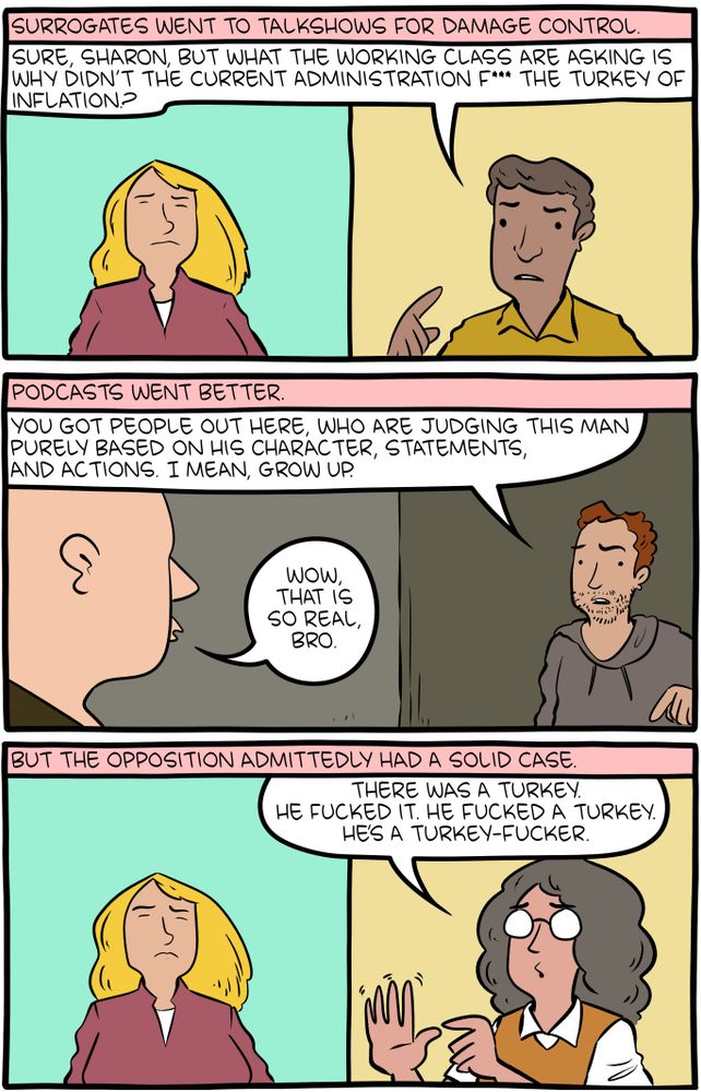 Part 2/3 of a 10-panel SMBC comic update. Surrogates went to talkshows for damage control. A panel shows the talkshow host saying that "what the working class are asking is why didn't the current administration f*** the turkey of inflation?" The following panel shows that damage control went better on podcasts. The podcast host says "You got people out here, who are judging this man purely based on his character, statements and actions, I mean, grow up!" with his co-host replying "wow, that is so real, bro." A third panel shows that the opposition admittedly had a solid case, showing a woman repetitively insisting that "he's a turkey-fucker," while also mimicking the action with her hands. 