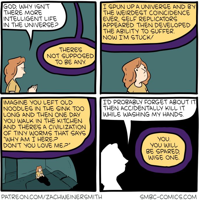 Four-panel SMBC comic update where a woman is talking to God, asking where there isn't more intelligent life in the universe. God responds that there isn't supposed to be, and that by coincidence self replicators appeared and then developed the ability to suffer and now He's stuck with it. God asks the woman what she would do if worm civilization suddenly sprung from an old noodle dish in the sink, and she says that she would probably forget about it and destroy it accidentally while washing her hands, which God appreciates.