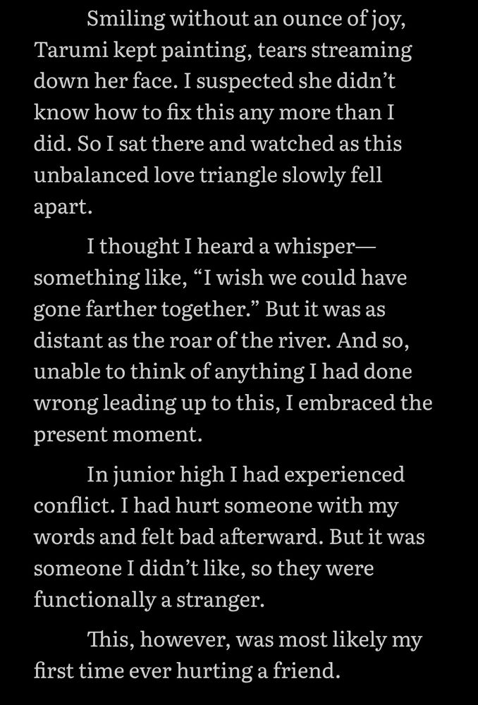 Smiling without an ounce of joy, Tarumi kept painting, tears streaming down her face. I suspected she didn’t know how to fix this any more than I did. So I sat there and watched as this unbalanced love triangle slowly fell apart. I thought I heard a whisper—something like, “I wish we could have gone farther together.” But it was as distant as the roar of the river. And so, unable to think of anything I had done wrong leading up to this, I embraced the present moment. In junior high I had experienced conflict. I had hurt someone with my words and felt bad afterward. But it was someone I didn’t like, so they were functionally a stranger. This, however, was most likely my first time ever hurting a friend.