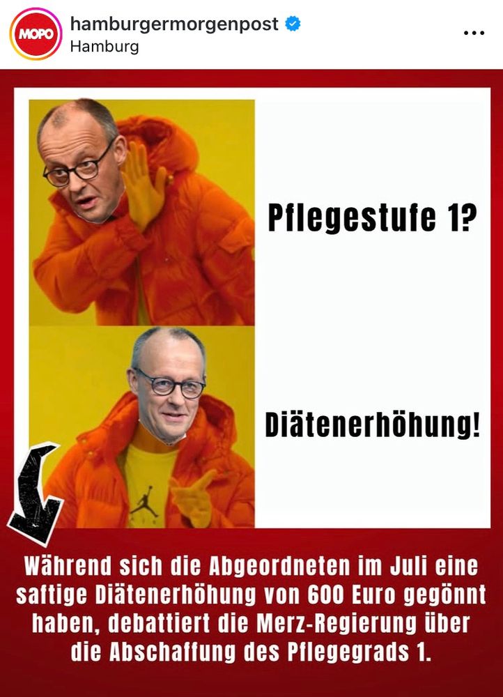 MOPO
hamburgermorgenpost o
Hamburg
Pflegestufe 1?
Diätenerhöhung!
Während sich die Abgeordneten im Juli eine saftige Diätenerhöhung von 600 Euro gegönnt haben, debattiert die Merz-Regierung über die Abschaffung des Pilegegrads 1.