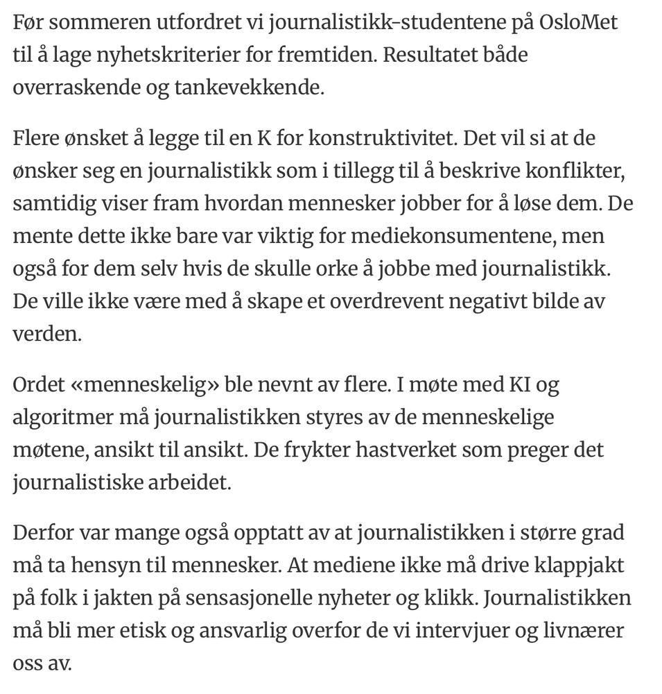 Tekstutdrag: Før sommeren utfordret vi journalistikk-studentene på OsloMet til å lage nyhetskriterier for fremtiden. Resultatet både overraskende og tankevekkende.
Flere ønsket å legge til en K for konstruktivitet. Det vil si at de ønsker seg en journalistikk som i tillegg til å beskrive konflikter, samtidig viser fram hvordan mennesker jobber for å løse dem. De mente dette ikke bare var viktig for mediekonsumentene, men også for dem selv hvis de skulle orke å jobbe med journalistikk. De ville ikke være med å skape et overdrevent negativt bilde av verden.
Ordet «menneskelig» ble nevnt av flere. I møte med KI og algoritmer må journalistikken styres av de menneskelige møtene, ansikt til ansikt. De frykter hastverket som preger det journalistiske arbeidet.
Derfor var mange også opptatt av at journalistikken i større grad må ta hensyn til mennesker. At mediene ikke må drive klappjakt på folk i jakten på sensasjonelle nyheter og klikk. Journalistikken må bli mer etisk og ansvarlig overfor de vi intervjuer og livnærer oss av.