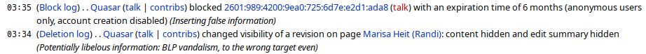      03:35 	(Block log) . . Quasar (talk | contribs) blocked 2601:989:4200:9ea0:725:6d7e:e2d1:ada8 (talk) with an expiration time of 6 months (anonymous users only, account creation disabled) ‎(Inserting false information)
     03:34 	(Deletion log) . . Quasar (talk | contribs) changed visibility of a revision on page Marisa Heit (Randi): content hidden and edit summary hidden ‎(Potentially libelous information: BLP vandalism, to the wrong target even)