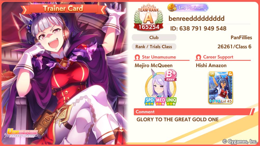 My Umamusume Trainer card, introduced with the latest patch. Now instead of your ho-hum profile you can decorate it with a picture of your choice (including a photo taken in the new in-game Photo Mode IIRD). Naturally, I have decorated mine with the card art of the Gold Ship Speed card from the Uma Quest event. Eternal glory to Umaou Golshi-sama!