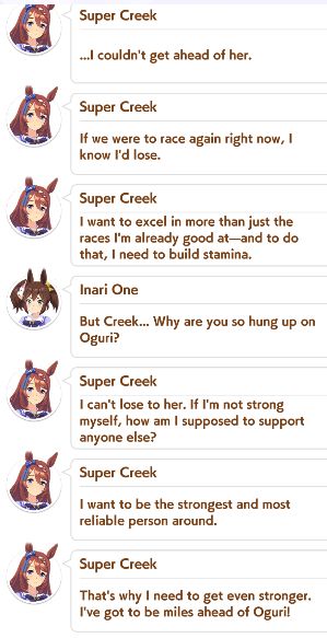 Dialogue log expanding on the last sound bite:

Super Creek: "...I couldn't get ahead of her."

Super Creek: "If we were to race again right now, I know I'd lose."

Super Creek: "I want to excel in more than just the races I'm already good at -- and to do that, I need to build stamina."

Inari One: "But Creek... Why are you so hung up on Oguri?"

Super Creek: "I can't lose to her. If I'm not strong myself, how am I supposed to support anyone else?"

Super Creek: "I want to be the strongest and most reliable person around."

Super Creek: "That's why I need to get even stronger. I've got to be miles ahead of Oguri!"