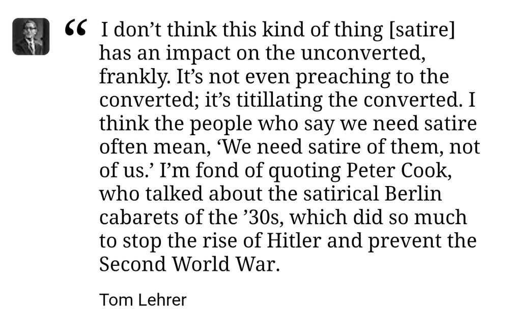 A quote from Tom Lehrer that reads the following: "I don’t think this kind of thing [satire] has an impact on the unconverted, frankly. It’s not even preaching to the converted; it’s titillating the converted. I think the people who say we need satire often mean, ‘We need satire of them, not of us.’ I’m fond of quoting Peter Cook, who talked about the satirical Berlin cabarets of the ’30s, which did so much to stop the rise of Hitler and prevent the Second World War."
