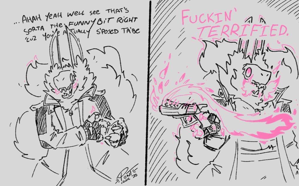 two panels.
the first panel: harsh, a fluffy and imposing creature, reaches as if to pull something out of nowhere. her expression is difficult to read; sparks of flame creep from the corners of her mouth. she says: "....ahah yeah well see that's sorta the funny bit right 'cuz you're actually s'posted ta'be--"
the second panel: harsh has summoned and brandishes a fiery revolver. much more flame spills from her mouth. the shape language of her fur changes to resemble flames. she finishes her sentence: "--FUCKIN' TERRIFIED."