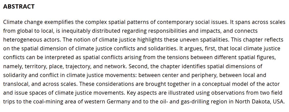 Screenshot reading:  ABSTRACT

Climate change exemplifies the complex spatial patterns of contemporary social issues. It spans across scales from global to local, is inequitably distributed regarding responsibilities and impacts, and connects heterogeneous actors. The notion of climate justice highlights these uneven spatialities. This chapter reflects on the spatial dimension of climate justice conflicts and solidarities. It argues, first, that local climate justice conflicts can be interpreted as spatial conflicts arising from the tensions between different spatial figures, namely, territory, place, trajectory, and network. Second, the chapter identifies spatial dimensions of solidarity and conflict in climate justice movements: between center and periphery, between local and translocal, and across scales. These considerations are brought together in a conceptual model of the actor and issue spaces of climate justice movements. Key aspects are illustrated using observations from two field trips to the coal-mining area of western Germany and to the oil- and gas-drilling region in North Dakota, USA.