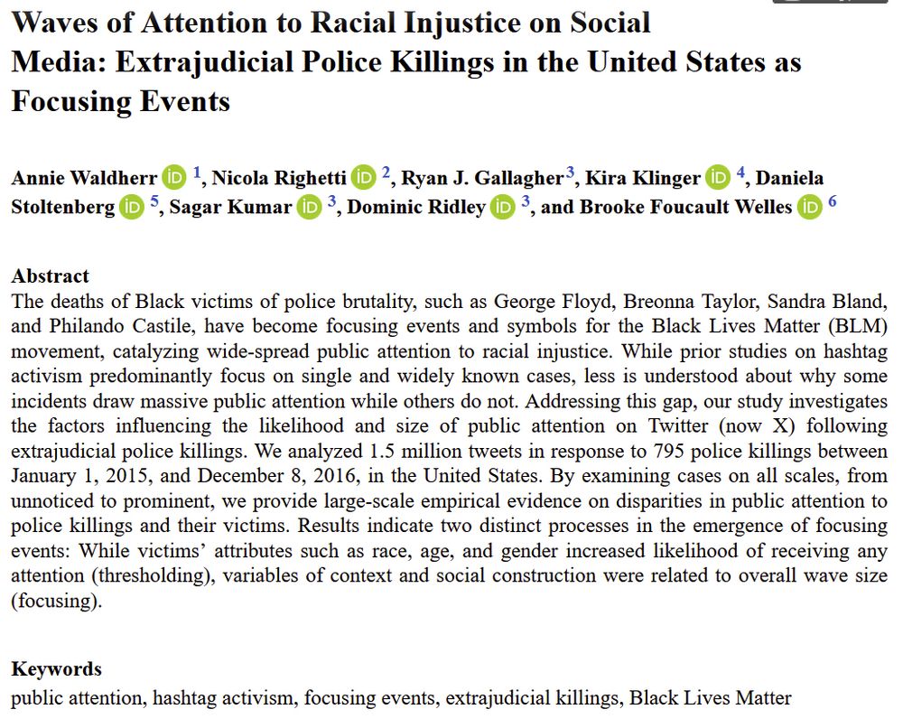 Screenshot reading: Waves of Attention to Racial Injustice on Social Media: Extrajudicial Police Killings in the United States as Focusing Events
Authors: Annie Waldherr, Nicola Righetti, Ryan J. Gallager, Kira Klinger, Daniela Stoltenberg, Sagar Kumar, Dominic Ridley, and Brooke Foucault Welles
Abstract: The deaths of Black victims of police brutality, such as George Floyd, Breonna Taylor, Sandra Bland, and Philando Castile, have become focusing events and symbols for the Black Lives Matter (BLM) movement, catalyzing wide-spread public attention to racial injustice. While prior studies on hashtag activism predominantly focus on single and widely known cases, less is understood about why some incidents draw massive public attention while others do not. Addressing this gap, our study investigates the factors influencing the likelihood and size of public attention on Twitter (now X) following extrajudicial police killings. We analyzed 1.5 million tweets in response to 795 police killings between January 1, 2015, and December 8, 2016, in the United States. By examining cases on all scales, from unnoticed to prominent, we provide large-scale empirical evidence on disparities in public attention to police killings and their victims. Results indicate two distinct processes in the emergence of focusing events: While victims’ attributes such as race, age, and gender increased likelihood of receiving any attention (thresholding), variables of context and social construction were related to overall wave size (focusing).