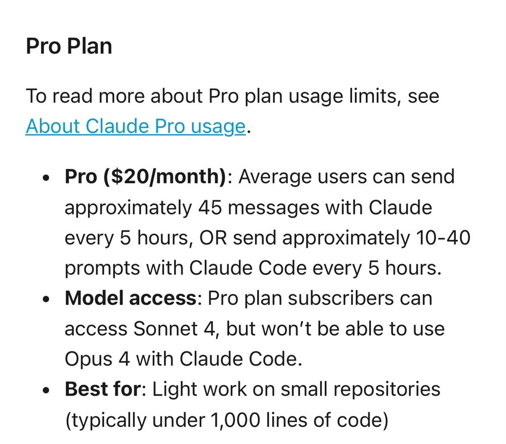 Pro Plan
To read more about Pro plan usage limits, see About Claude Pro usage.
• Pro ($20/month): Average users can send approximately 45 messages with Claude every 5 hours, OR send approximately 10-40 prompts with Claude Code every 5 hours.
• Model access: Pro plan subscribers can access Sonnet 4, but won't be able to use Opus 4 with Claude Code.
• Best for: Light work on small repositories (typically under 1,000 lines of code)