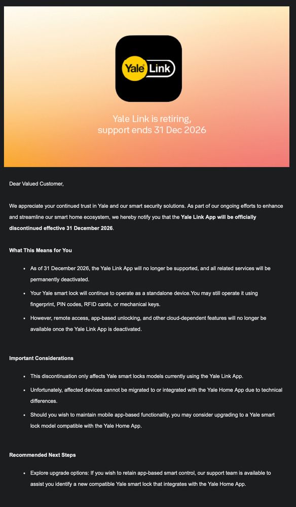 Dear Valued Customer,



We appreciate your continued trust in Yale and our smart security solutions. As part of our ongoing efforts to enhance and streamline our smart home ecosystem, we hereby notify you that the Yale Link App will be officially discontinued effective 31 December 2026.



What This Means for You

 • As of 31 December 2026, the Yale Link App will no longer be supported, and all related services will be permanently deactivated.

 • Your Yale smart lock will continue to operate as a standalone device.You may still operate it using fingerprint, PIN codes, RFID cards, or mechanical keys.

 • However, remote access, app-based unlocking, and other cloud-dependent features will no longer be available once the Yale Link App is deactivated.



Important Considerations

 • This discontinuation only affects Yale smart locks models currently using the Yale Link App.

 • Unfortunately, affected devices cannot be migrated to or integrated with the Yale Home App due to technical differences.

 • Should you wish to maintain mobile app-based functionality, you may consider upgrading to a Yale smart lock model compatible with the Yale Home App.



Recommended Next Steps

 • Explore upgrade options: If you wish to retain app-based smart control, our support team is available to assist you identify a new compatible Yale smart lock that integrates with the Yale Home App.



Personal Data and Privacy Statement

In connection with the discontinuation of the Yale Link App, personal data previously collected through the app will be handled in accordance with applicable data protection laws and our privacy notice. Where required, such data will be securely deleted or anonymized following the app’s deactivation.



If you wish to review, update, or request deletion of your personal data associated with the Yale Link App, please contact our local customer support team before 31 Dec 2026.