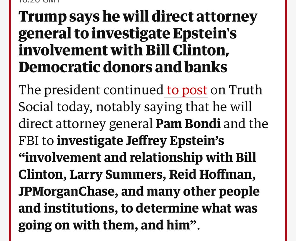 Trump says he will direct attorney general to investigate Epstein's involvement with Bill Clinton, Democratic donors and banks
The president continued to post on Truth Social today, notably saying that he will direct attorney general Pam Bondi and the FBI to investigate Jeffrey Epstein’s “involvement and relationship with Bill Clinton, Larry Summers, Reid Hoffman, JPMorganChase, and many other people and institutions, to determine what was going on with them, and him”.