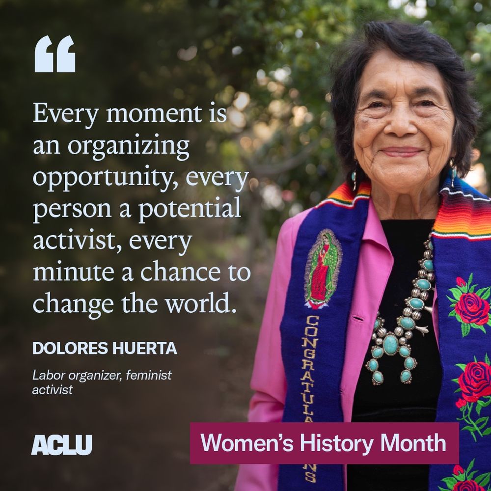 Image of Dolores Huerta, a labor organizer and a feminist activist, with a quote attributed to her reading "Every moment is an organizing opportunity, every person a potential activist and every minute a chance to change the world." At the bottom of the image it says ACLU and Women's History Month.