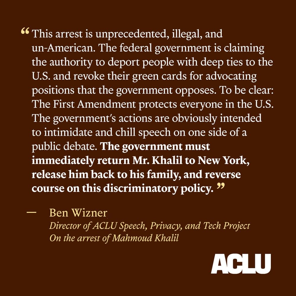 Brown graphic with text "“This arrest is unprecedented, illegal, and un-American. The federal government is claiming the authority to deport people with deep ties to the U.S. and revoke their green cards for advocating positions that the government opposes. To be clear: The First Amendment protects everyone in the U.S. The government’s actions are obviously intended to intimidate and chill speech on one side of a public debate. The government must immediately return Mr. Khalil to New York, release him back to his family, and reverse course on this discriminatory policy.”

— Ben Wizner, Director of ACLU Speech, Privacy, and Tech Project
On the arrest of Mahmoud Khalil