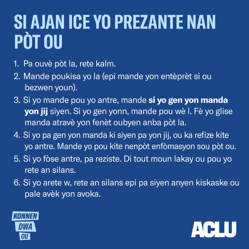 Si Ajan ICE Yo Prezante Nan Pòt Ou
Pa ouvè pòt la, rete kalm.
Mande poukisa yo la (epi mande yon entèprèt si ou bezwen youn).
Si yo mande pou yo antre, mande si yo gen yon manda yon jij siyen. Si yo gen yonn, mande pou wè l. Fè yo glise manda atravè yon fenèt oubyen anba pòt la.
Si yo pa gen yon manda ki siyen pa yon jij, ou ka refize kite yo antre. Mande yo pou kite nenpòt enfòmasyon sou pòt ou.
Si yo fòse antre, pa reziste. Di tout moun lakay ou pou yo rete an silans.
Si yo arete w, rete an silans epi pa siyen anyen kiskaske ou pale avèk yon avoka.