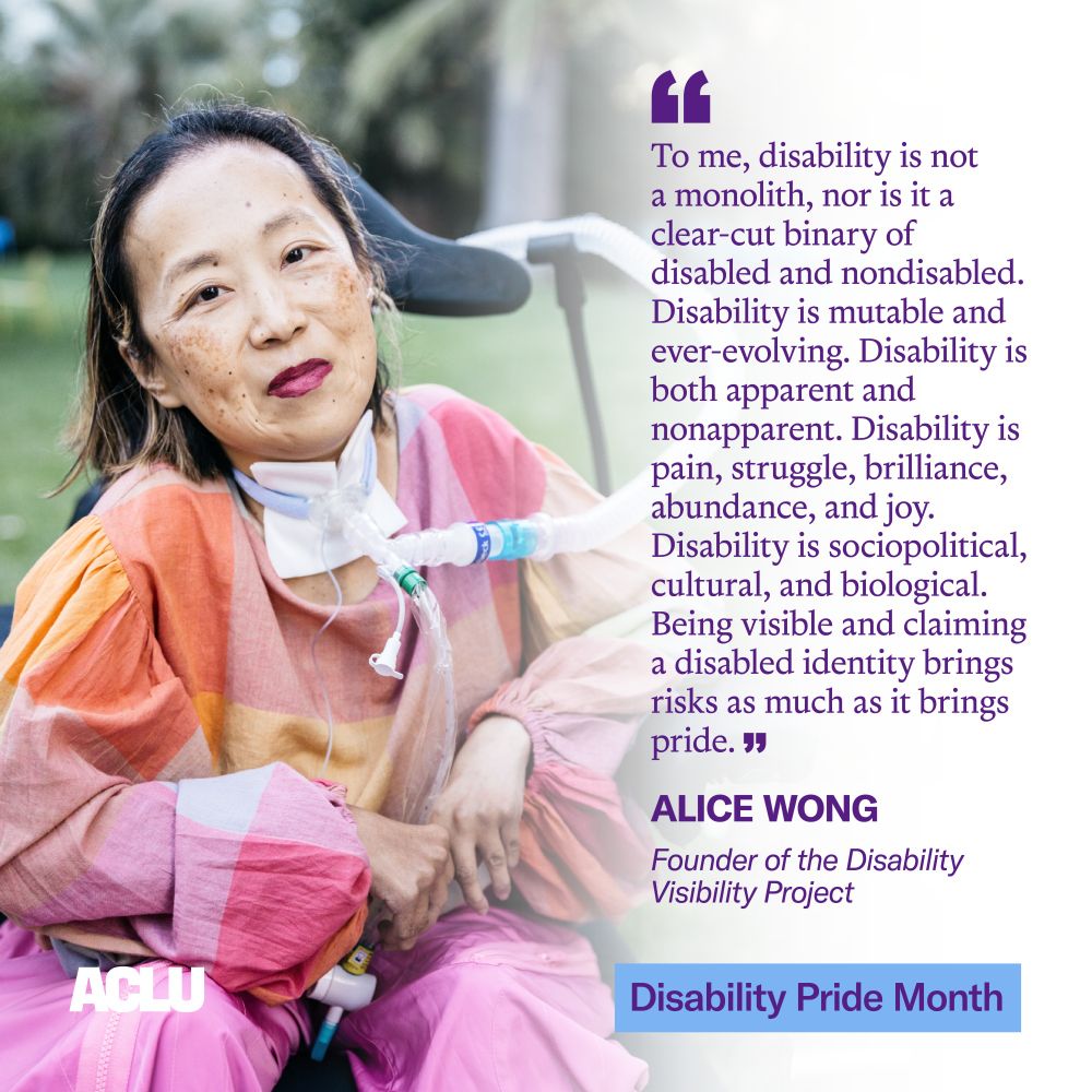 A graphic featuring a photo of Alice Wong on the left, wearing an orange, pink and yellow top and pink pants. On the right, a quote in large purple text reads: “To me, disability is not a monolith, nor is it a clear-cut binary of disabled and nondisabled. Disability is mutable and ever-evolving. Disability is both apparent and nonapparent. Disability is pain, struggle, brilliance, abundance, and joy. Disability is sociopolitical, cultural and biological. Being visible and claiming a disabled identity brings risks as much as it brings pride.” Below the quote, in smaller purple text, is Wong’s title: “Founder of the Disability Visibility Project.” In the bottom right corner is a blue box with the text “Disability Pride Month” in purple. In the bottom left corner is the ACLU logo in white
