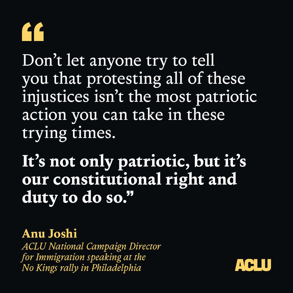 black graphic with a quote ""Don’t let anyone try to tell you that protesting all of these injustices isn’t the most patriotic action you can take in these trying times.
It’s not only patriotic, but it’s our constitutional right and duty to do so."
— Anu Joshi
ACLU National Campaign Director for Immigration speaking at the No Kings rally in Philadelphia
June 14, 2025"
A yellow ACLU logo is in the bottom right.