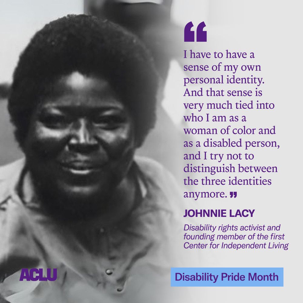 A graphic featuring a black and white photo of Johnnie Lacy on the left, wearing a button-up top and smiling at the camera. On the right, a quote in large purple text reads: “I have to have a sense of my own personal identity. And that sense is very much tied into who I am as a woman of color and as a disabled person, and I try not to distinguish between the three identities anymore.” Below the quote, in smaller purple text, is Lacy’s title: “Disability rights activist and founding member of the first Center for Independent Living.” In the bottom right corner is a blue box with the text “Disability Pride Month” in purple. In the bottom left corner is the ACLU logo in purple.