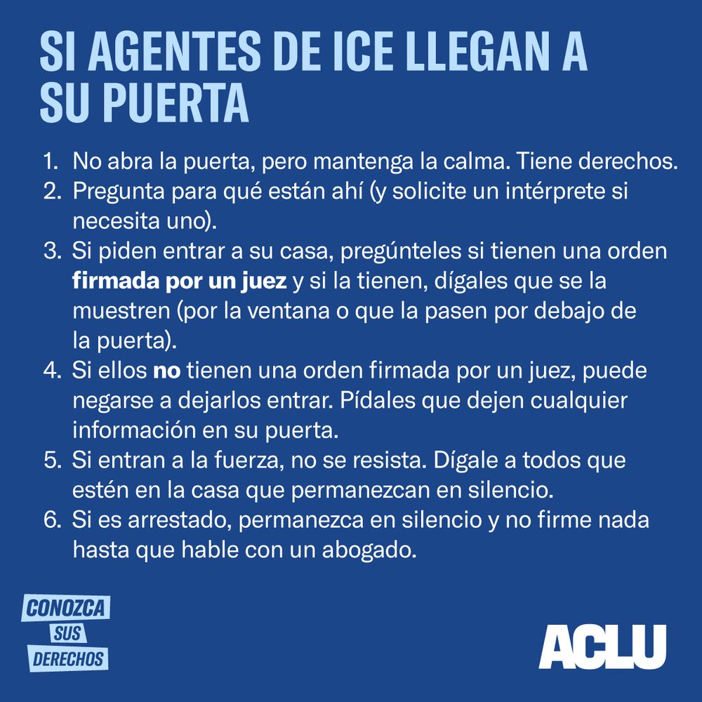 Si Agentes del ICE Llegan a Tu Puerta
No abras la puerta, pero mantén la calma. Tú tienes derechos.
Pregunta para qué están ahí (y solicita un intérprete si necesitas uno).
Si piden entrar a tu casa, pregúntales si tienen una orden firmada por un juez y si la tienen, diles que te la muestren (por la ventana o que la pasen por debajo de la puerta).
Si ellos no tienen una orden firmada por un juez, puedes negarte dejarlos entrar. Pídeles que dejen cualquier información en tu puerta.
Si entran a la fuerza, no te resistas. Dile a todos que estén en la casa que permanezcan en silencio.
Si eres arrestado, permanece en silencio y no firmes nada hasta que hables con un abogado.