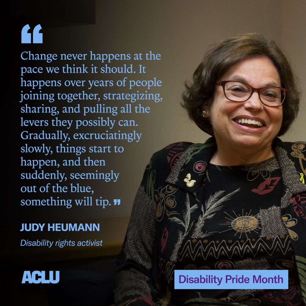 A graphic featuring a photo of Judy Heumann on the right, wearing a black patterned shirt and glasses and smiling at the camera. On the left, a quote in large blue text reads: “Change never happens at the pace we think it should. It happens over years of people joining together, strategizing, sharing, and pulling all the levers they possibly can. Gradually, excruciatingly slowly, things start to happen, and then suddenly, seemingly out of the blue, something will tip.” Below the quote, in smaller blue text, is Heumann’s title: “Disability rights activist.” In the bottom right corner is a blue box with the text “Disability Pride Month” in purple. In the bottom left corner is the ACLU logo in blue.