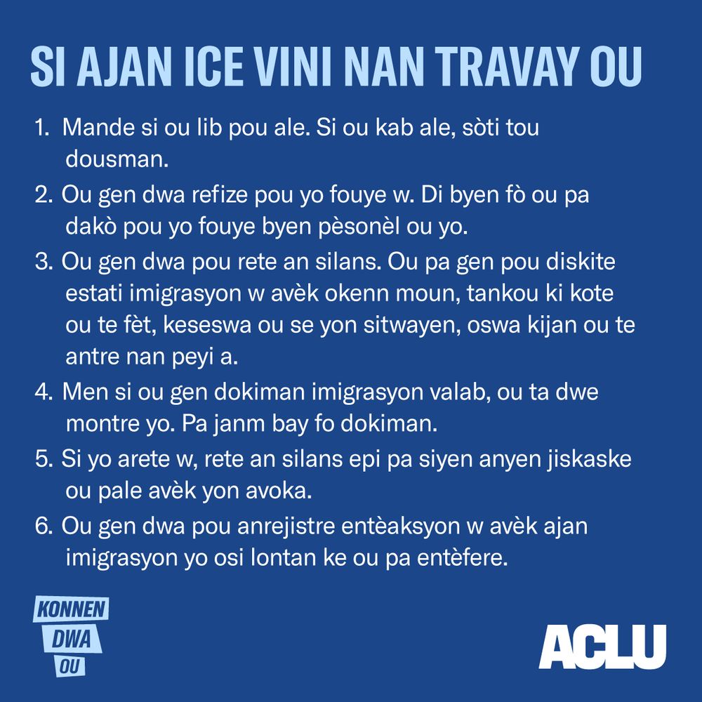 Si Ajan ICE Vini Nan Travay Ou
Mande si ou lib pou ale. Si ou kab ale, sòti tou dousman.
Ou gen dwa refize pou yo fouye w. Di byen fò ou pa dakò pou yo fouye byen pèsonèl ou yo.
Ou gen dwa pou rete an silans. Ou pa gen pou diskite estati imigrasyon w avèk okenn moun, tankou ki kote ou te fèt, keseswa ou se yon sitwayen, oswa kijan ou te antre nan peyi a.
Men si ou gen dokiman imigrasyon valab, ou ta dwe montre yo. Pa janm bay fo dokiman.
Si yo arete w, rete an silans epi pa siyen anyen jiskaske ou pale avèk yon avoka.
Ou gen dwa pou anrejistre entèaksyon w avèk ajan imigrasyon yo osi lontan ke ou pa entèfere.